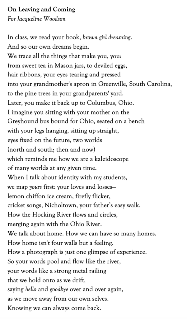 On Leaving and Coming
For Jacqueline Woodson
In class, we read your book, brown girl dreaming.
And so our own dreams begin.
We trace all the things that make you, you:
from sweet tea in Mason jars, to deviled eggs,
hair ribbons, your eyes tearing and pressed
into your grandmother's apron in Greenville, South Carolina,
to the pine trees in your grandparents' yard.
Later, you make it back up to Columbus, Ohio.
I imagine you sitting with your mother on the
Greyhound bus bound for Ohio, seated on a bench
with your legs hanging, sitting up straight,
eyes fixed on the future, two worlds
(north and south; then and now)
which reminds me how we are a kaleidoscope
of many worlds at any given time.
When I talk about identity with my students,
we map yours first: your loves and losses—
lemon chiffon ice cream, firefly flicker,
cricket songs, Nicholtown, your father’s easy walk.
How the Hocking River flows and circles,
merging again with the Ohio River.
We talk about home. How we can have so many homes.
How home isn't four walls but a feeling.
How a photograph is just one glimpse of experience.
So your words pool and flow like the river,
your words like a strong metal railing
that we hold onto as we drift,
saying hello and goodbye over and over again,
as we move away from our own selves.
Knowing we can always come back.