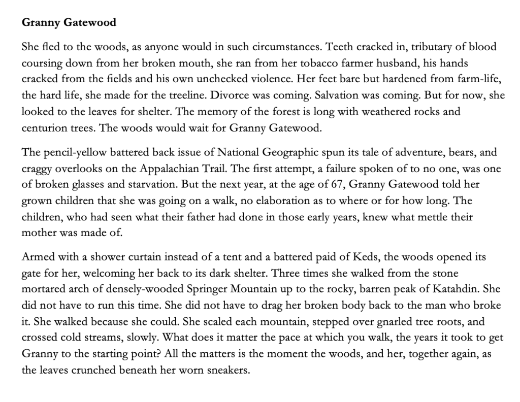 Granny Gatewood
She fled to the woods, as anyone would in such circumstances. Teeth cracked in, tributary of blood coursing down from her broken mouth, she ran from her tobacco farmer husband, his hands cracked from the fields and his own unchecked violence. Her feet bare but hardened from farm-life, the hard life, she made for the treeline. Divorce was coming. Salvation was coming. But for now, she looked to the leaves for shelter. The memory of the forest is long with weathered rocks and centurion trees. The woods would wait for Granny Gatewood. 
The pencil-yellow battered back issue of National Geographic spun its tale of adventure, bears, and craggy overlooks on the Appalachian Trail. The first attempt, a failure spoken of to no one, was one of broken glasses and starvation. But the next year, at the age of 67, Granny Gatewood told her grown children that she was going on a walk, no elaboration as to where or for how long. The children, who had seen what their father had done in those early years, knew what mettle their mother was made of. 
Armed with a shower curtain instead of a tent and a battered paid of Keds, the woods opened its gate for her, welcoming her back to its dark shelter. Three times she walked from the stone mortared arch of densely-wooded Springer Mountain up to the rocky, barren peak of Katahdin. She did not have to run this time. She did not have to drag her broken body back to the man who broke it. She walked because she could. She scaled each mountain, stepped over gnarled tree roots, and crossed cold streams, slowly. What does it matter the pace at which you walk, the years it took to get Granny to the starting point? All the matters is the moment the woods, and her, together again, as the leaves crunched beneath her worn sneakers.
