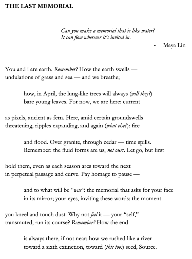THE LAST MEMORIAL

Can you make a memorial that is like water? 
It can flow wherever it’s invited in.
-	Maya Lin


You and i are earth. Remember? How the earth swells —
undulations of grass and sea — and we breathe;

how, in April, the lung-like trees will always (will they?) 
bare young leaves. For now, we are here: current 

as pixels, ancient as fern. Here, amid certain groundswells
threatening, ripples expanding, and again (what else?): fire 

and flood. Over granite, through cedar — time spills.
Remember: the fluid forms are us, not ours. Let go, but first

hold them, even as each season arcs toward the next 
in perpetual passage and curve. Pay homage to pause —

and to what will be “was”: the memorial that asks for your face 
in its mirror; your eyes, inviting these words; the moment 

you kneel and touch dust. Why not feel it — your “self,” 
transmuted, run its course? Remember? How the end

is always there, if not near; how we rushed like a river 
toward a sixth extinction, toward (this too:) seed, Source.
